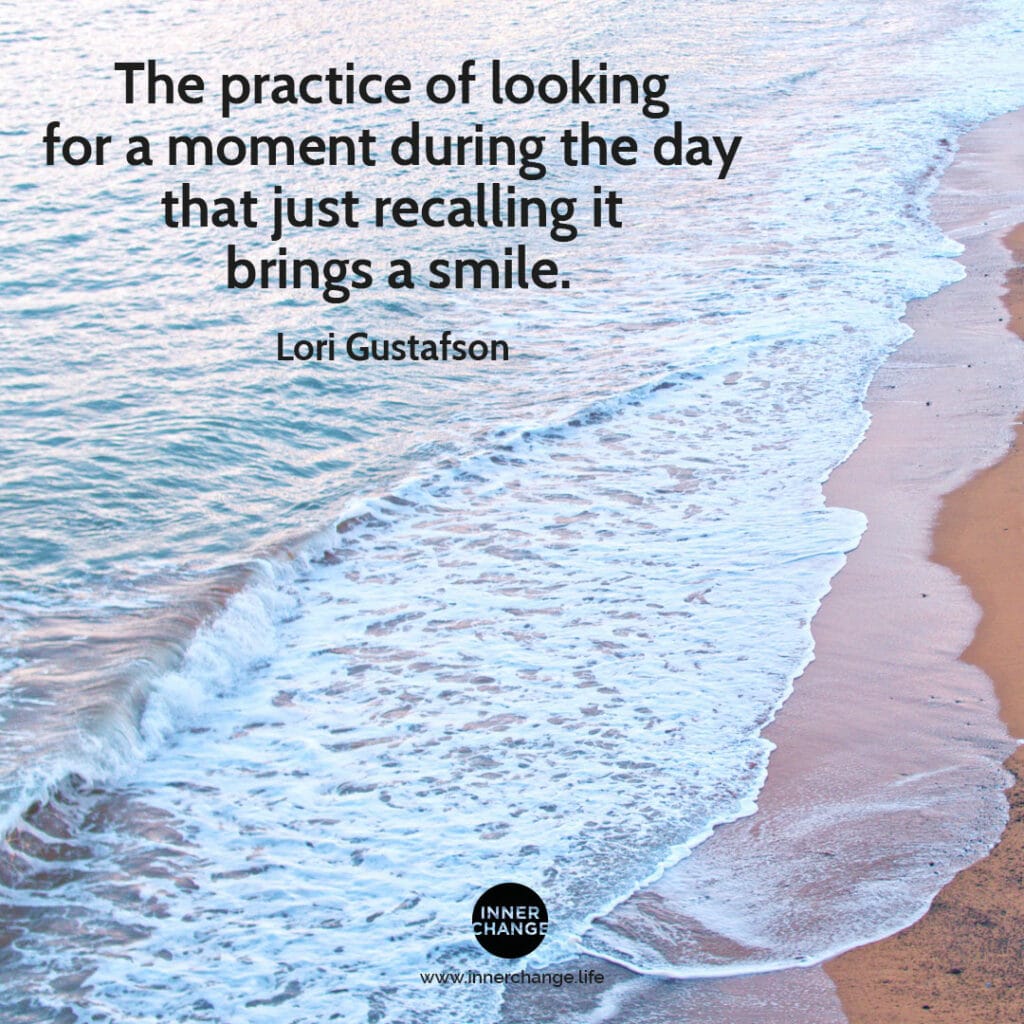 Quote from Lori Gustafson The practice of looking for a moment during the day that just recalling it brings a smile.
