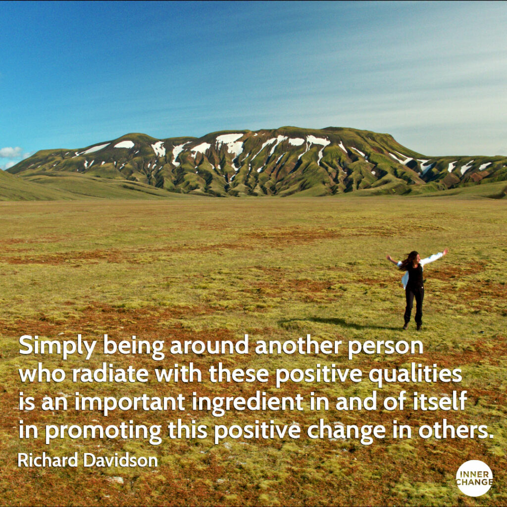 Quote from Richard Davidson Simply being around another person who radiate with these positive qualities is an important ingredient in and of itself in promoting this positive change in others.