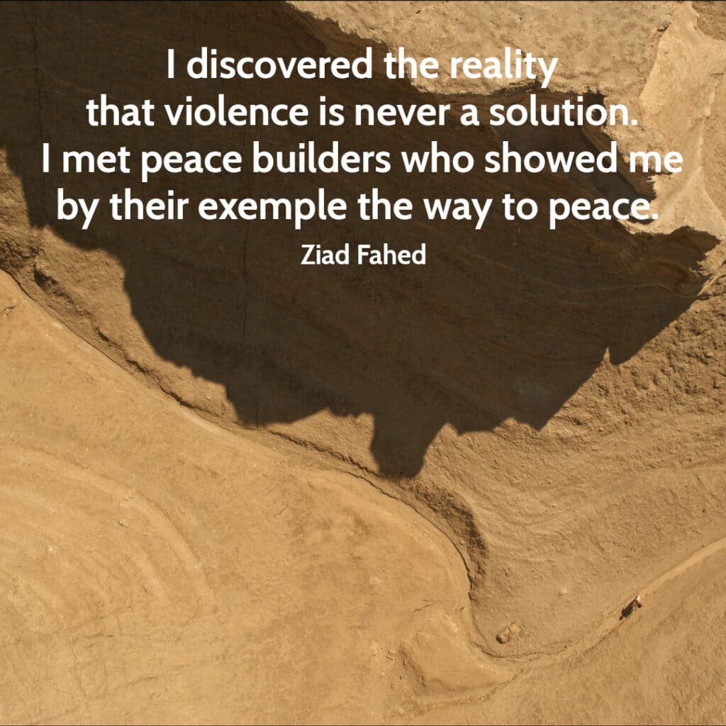 Quote from Ziad Fahed I discovered the reality that violence is never a solution. I met peace builders who showed me by their exemple the way to peace.