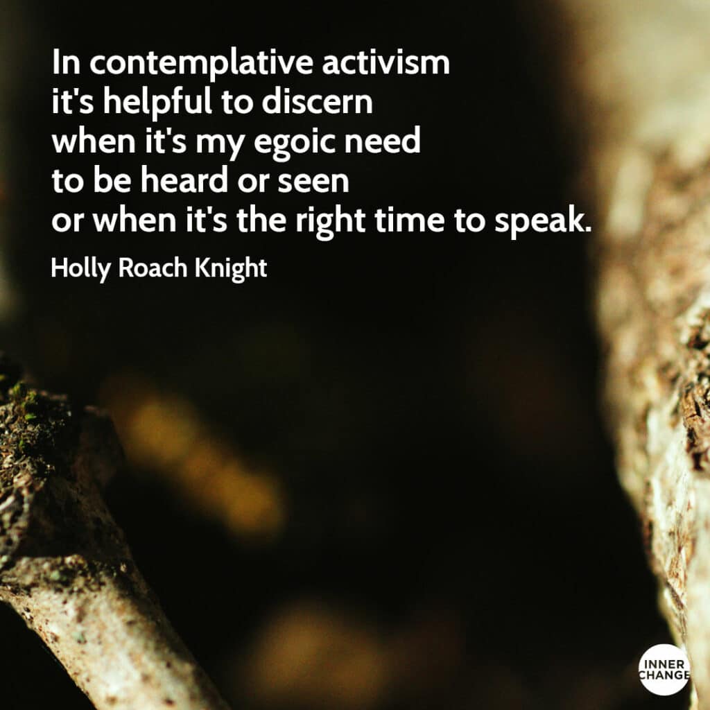 Quote from Holly Roach Knight In contemplative activism it's helpful to discern when it's my egoic need to be heard or seen or when it's the right time to speak.