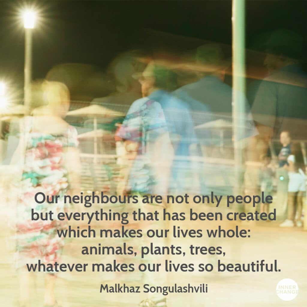 Quote from Malkhaz Songulashvili Our neighbours are not only people but everything that has been created which makes our lives whole: animals, plants, trees, whatever makes our lives so beautiful.