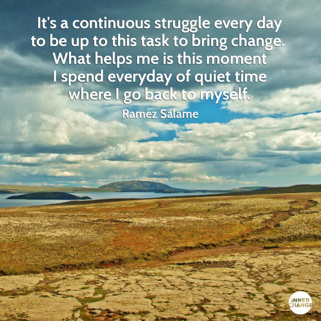 Quote from Ramez Salamé It's a continuous struggle every day to be up to this task to bring change. 
What helps me is this moment I spend everyday of quiet time where I go back to myself.