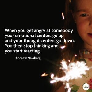 Quote from Andrew Newberg When you get angry at somebody your emotional centers go up and your thought centers go down. You stop thinking and then you start reacting.